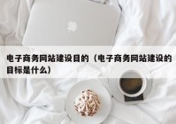 電子商務網(wǎng)站建設目的（電子商務網(wǎng)站建設的目標是什么）